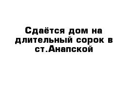 Сдаётся дом на длительный сорок в ст.Анапской 